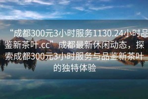 “成都300元3小时服务1130.24小时品鉴新茶叶.cc”成都最新休闲动态，探索成都300元3小时服务与品鉴新茶叶的独特体验