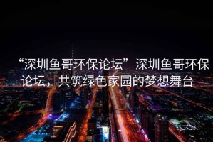 “深圳鱼哥环保论坛”深圳鱼哥环保论坛，共筑绿色家园的梦想舞台