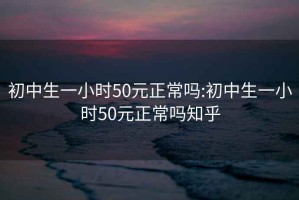 初中生一小时50元正常吗:初中生一小时50元正常吗知乎