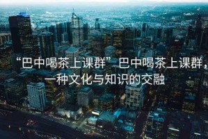 “巴中喝茶上课群”巴中喝茶上课群，一种文化与知识的交融