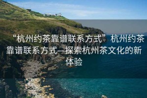 “杭州约茶靠谱联系方式”杭州约茶靠谱联系方式—探索杭州茶文化的新体验