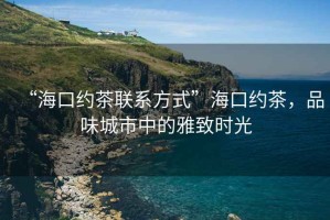 “海口约茶联系方式”海口约茶，品味城市中的雅致时光