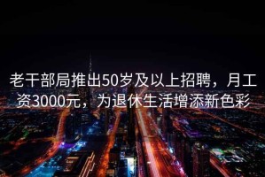 老干部局推出50岁及以上招聘，月工资3000元，为退休生活增添新色彩