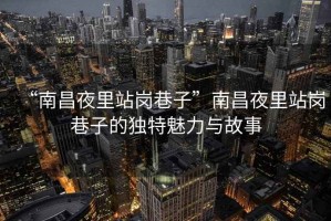 “南昌夜里站岗巷子”南昌夜里站岗巷子的独特魅力与故事