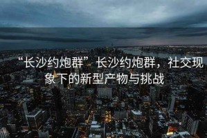 “长沙约炮群”长沙约炮群，社交现象下的新型产物与挑战