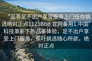 “品茶足不出户享受服务上门任你挑选绝对正点1123BBB.官网备用1.中国”科技革新下的品茶体验，足不出户享受上门服务，茶叶挑选随心所欲，绝对正点