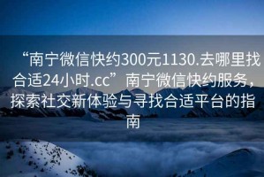 “南宁微信快约300元1130.去哪里找合适24小时.cc”南宁微信快约服务，探索社交新体验与寻找合适平台的指南