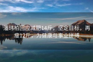 潘玮柏回应减肥14斤，坚定目标，再瘦12斤，为健康与事业拼搏