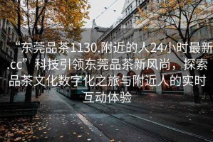 “东莞品茶1130.附近的人24小时最新.cc”科技引领东莞品茶新风尚，探索品茶文化数字化之旅与附近人的实时互动体验