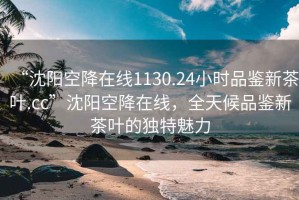 “沈阳空降在线1130.24小时品鉴新茶叶.cc”沈阳空降在线，全天候品鉴新茶叶的独特魅力