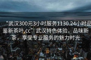 “武汉300元3小时服务1130.24小时品鉴新茶叶.cc”武汉特色体验，品味新茶，享受专业服务的魅力时光