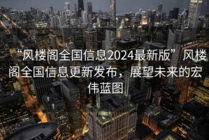 “风楼阁全国信息2024最新版”风楼阁全国信息更新发布，展望未来的宏伟蓝图