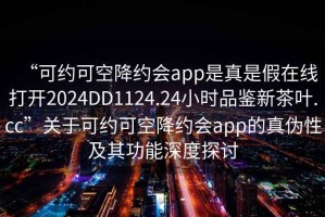 “可约可空降约会app是真是假在线打开2024DD1124.24小时品鉴新茶叶.cc”关于可约可空降约会app的真伪性及其功能深度探讨