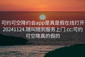 可约可空降约会app是真是假在线打开20241124.随叫随到服务上门.cc:可约可空降真的假的