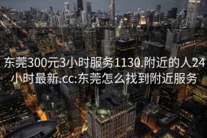 东莞300元3小时服务1130.附近的人24小时最新.cc:东莞怎么找到附近服务