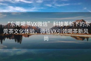 “东莞喝茶VX微信”科技革新下的东莞茶文化体验，微信VX引领喝茶新风尚