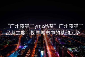 “广州夜猫子ymz品茶”广州夜猫子品茶之旅，探寻城市中的茶韵风华