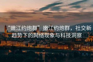 “嫩江约炮群”嫩江约炮群，社交新趋势下的网络现象与科技洞察