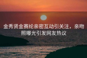 金秀贤金赛纶亲密互动引关注，亲吻照曝光引发网友热议