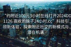 “约附近100元3小时在线打开2024DD1126.喜欢的妹子24小时.cc”科技引领新体验，探索附近社交的新模式与潜在机遇