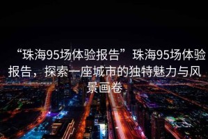 “珠海95场体验报告”珠海95场体验报告，探索一座城市的独特魅力与风景画卷