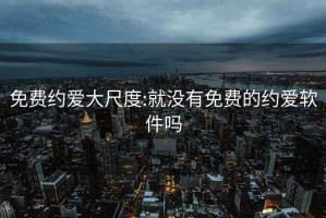 免费约爱大尺度:就没有免费的约爱软件吗