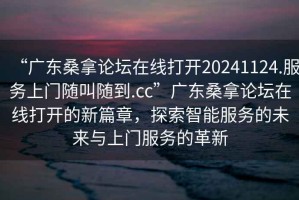 “广东桑拿论坛在线打开20241124.服务上门随叫随到.cc”广东桑拿论坛在线打开的新篇章，探索智能服务的未来与上门服务的革新