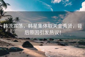 韩流震荡，韩星集体取关金秀贤，背后原因引发热议！