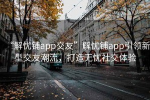 “解忧铺app交友”解忧铺app引领新型交友潮流，打造无忧社交体验