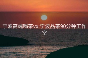 宁波高端喝茶vx:宁波品茶90分钟工作室