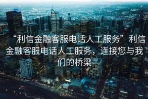 “利信金融客服电话人工服务”利信金融客服电话人工服务，连接您与我们的桥梁