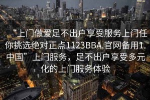 “上门做爱足不出户享受服务上门任你挑选绝对正点1123BBA.官网备用1.中国”上门服务，足不出户享受多元化的上门服务体验