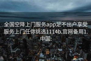 全国空降上门服务app足不出户享受服务上门任你挑选1114b.官网备用1.中国: