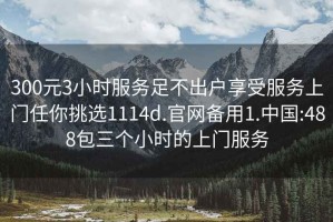 300元3小时服务足不出户享受服务上门任你挑选1114d.官网备用1.中国:488包三个小时的上门服务