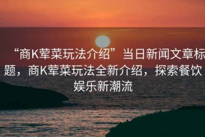 “商K荤菜玩法介绍”当日新闻文章标题，商K荤菜玩法全新介绍，探索餐饮娱乐新潮流