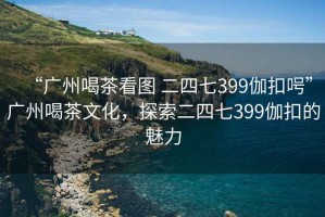 “广州喝茶看图 二四七399伽扣呺”广州喝茶文化，探索二四七399伽扣的魅力