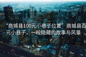 “商城县100元小巷子位置”商城县百元小巷子，一段隐藏的故事与风景