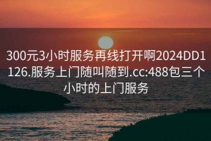 300元3小时服务再线打开啊2024DD1126.服务上门随叫随到.cc:488包三个小时的上门服务