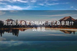 莞式服务桑拿会所A片:莞式桑拿是什么意思