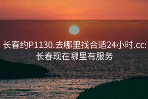 长春约P1130.去哪里找合适24小时.cc:长春现在哪里有服务