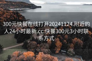 300元快餐在线打开20241124.附近的人24小时最新.cc:快餐300元3小时联系方式