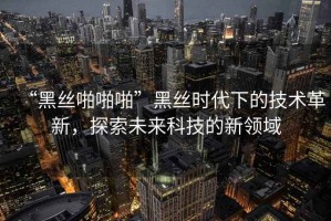 “黑丝啪啪啪”黑丝时代下的技术革新，探索未来科技的新领域