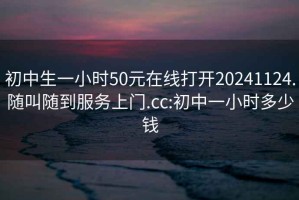 初中生一小时50元在线打开20241124.随叫随到服务上门.cc:初中一小时多少钱