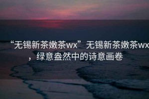 “无锡新茶嫩茶wx”无锡新茶嫩茶wx，绿意盎然中的诗意画卷