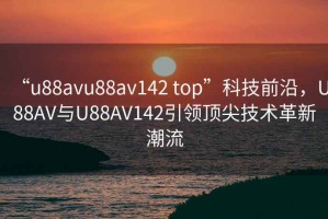 “u88avu88av142 top”科技前沿，U88AV与U88AV142引领顶尖技术革新潮流