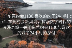 “东莞约会1130.喜欢的妹子24小时.cc”东莞约会新风尚，探索数字时代的浪漫奇缘—关于东莞约会1130与喜欢的妹子24小时的探讨