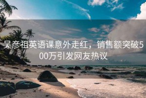 吴彦祖英语课意外走红，销售额突破500万引发网友热议