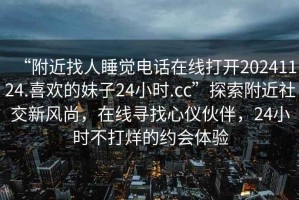 “附近找人睡觉电话在线打开20241124.喜欢的妹子24小时.cc”探索附近社交新风尚，在线寻找心仪伙伴，24小时不打烊的约会体验