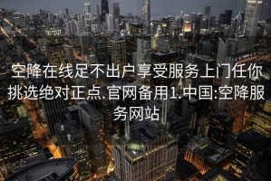 空降在线足不出户享受服务上门任你挑选绝对正点.官网备用1.中国:空降服务网站