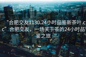 “合肥交友1130.24小时品鉴新茶叶.cc”合肥交友，一场关于茶的24小时品鉴之旅